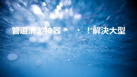 管道清淤神器！解決大型工業(yè)管道堵塞難題的全新設(shè)備問世，你知道是什么嗎？